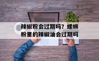 辣椒粉会过期吗？螺蛳粉里的辣椒油会过期吗