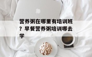 营养粥在哪里有培训班？早餐营养粥培训哪去学