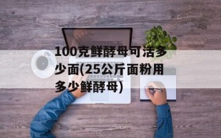 100克鲜酵母可活多少面(25公斤面粉用多少鲜酵母)