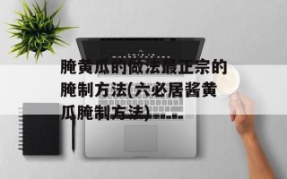 腌黄瓜的做法最正宗的腌制方法(六必居酱黄瓜腌制方法)