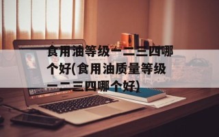 食用油等级一二三四哪个好(食用油质量等级一二三四哪个好)