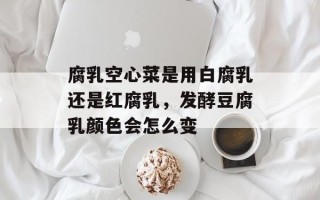 腐乳空心菜是用白腐乳还是红腐乳，发酵豆腐乳颜色会怎么变