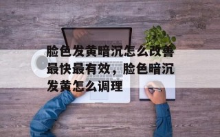 脸色发黄暗沉怎么改善最快最有效，脸色暗沉发黄怎么调理