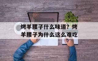 烤羊腰子什么味道？烤羊腰子为什么这么难吃