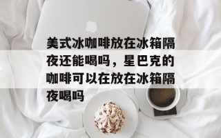 美式冰咖啡放在冰箱隔夜还能喝吗，星巴克的咖啡可以在放在冰箱隔夜喝吗