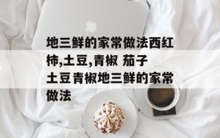 地三鲜的家常做法西红柿,土豆,青椒 茄子土豆青椒地三鲜的家常做法