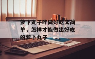 萝卜丸子咋做好吃又简单，怎样才能做出好吃的萝卜丸子