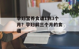 孕妇营养食谱1到3个月？孕妇前三个月的食谱