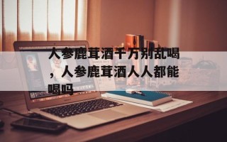 人参鹿茸酒千万别乱喝，人参鹿茸酒人人都能喝吗