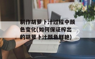 制作胡萝卜汁过程中颜色变化(如何保证榨出的胡萝卜汁颜色鲜艳)