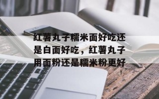 红薯丸子糯米面好吃还是白面好吃，红薯丸子用面粉还是糯米粉更好