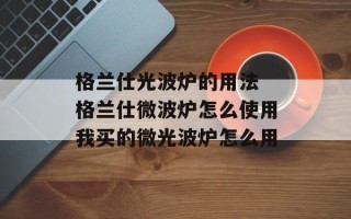 格兰仕光波炉的用法 格兰仕微波炉怎么使用我买的微光波炉怎么用
