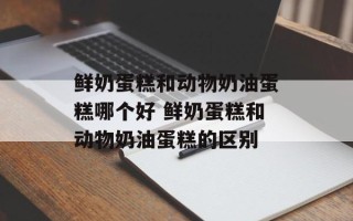 鲜奶蛋糕和动物奶油蛋糕哪个好 鲜奶蛋糕和动物奶油蛋糕的区别