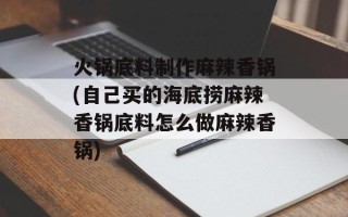 火锅底料制作麻辣香锅(自己买的海底捞麻辣香锅底料怎么做麻辣香锅)