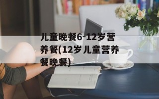 儿童晚餐6-12岁营养餐(12岁儿童营养餐晚餐)