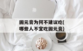 固元膏为何不建议吃(哪些人不宜吃固元膏)
