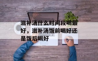 滋补汤什么时间段喝最好，滋补汤饭前喝好还是饭后喝好