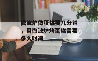 微波炉做蛋糕要几分钟，用微波炉烤蛋糕需要多久时间
