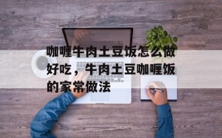 咖喱牛肉土豆饭怎么做好吃，牛肉土豆咖喱饭的家常做法