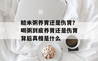 糙米粥养胃还是伤胃？喝粥到底养胃还是伤胃背后真相是什么