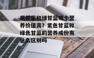 紫甘蓝和绿甘蓝哪个营养价值高？紫色甘蓝和绿色甘蓝的营养成份有什么区别吗