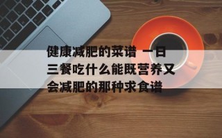 健康减肥的菜谱 一日三餐吃什么能既营养又会减肥的那种求食谱
