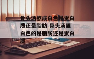骨头汤熬成白色是蛋白质还是脂肪 骨头汤里白色的是脂肪还是蛋白质