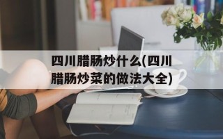 四川腊肠炒什么(四川腊肠炒菜的做法大全)