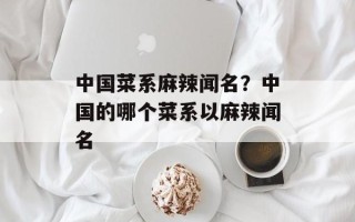 中国菜系麻辣闻名？中国的哪个菜系以麻辣闻名
