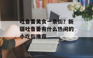 吐鲁番美食一条街？新疆吐鲁番有什么热闹的小吃街推荐