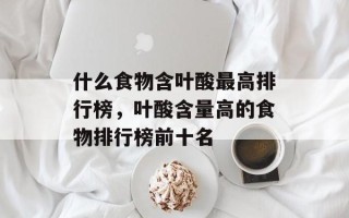 什么食物含叶酸最高排行榜，叶酸含量高的食物排行榜前十名