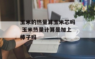 玉米的热量算玉米芯吗 玉米热量计算是加上棒子吗