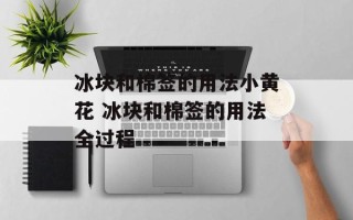 冰块和棉签的用法小黄花 冰块和棉签的用法全过程