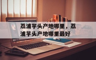 荔浦芋头产地哪里，荔浦芋头产地哪里最好