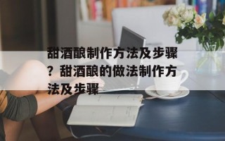 甜酒酿制作方法及步骤？甜酒酿的做法制作方法及步骤