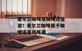 爱尔兰咖啡是咖啡还是酒？爱尔兰咖啡属于咖啡还是鸡尾酒