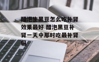 醋泡生黑豆怎么吃补肾效果最好 醋泡黑豆补肾一天中那时吃最补肾吗