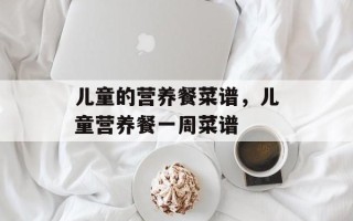 儿童的营养餐菜谱，儿童营养餐一周菜谱