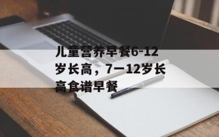 儿童营养早餐6-12岁长高，7一12岁长高食谱早餐