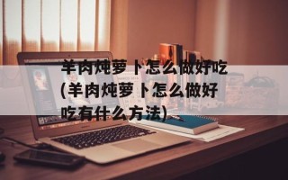 羊肉炖萝卜怎么做好吃(羊肉炖萝卜怎么做好吃有什么方法)