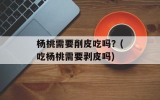 杨桃需要削皮吃吗？(吃杨桃需要剥皮吗)