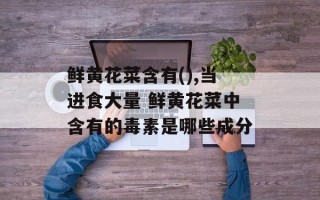 鲜黄花菜含有(),当进食大量 鲜黄花菜中含有的毒素是哪些成分