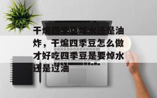 干煸四季豆焯水还是油炸，干煸四季豆怎么做才好吃四季豆是要焯水还是过油