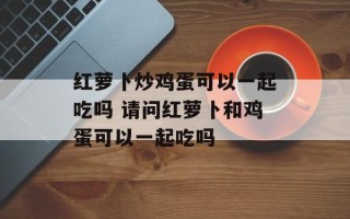 红萝卜炒鸡蛋可以一起吃吗 请问红萝卜和鸡蛋可以一起吃吗