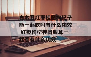 白木耳红枣桂圆枸杞子能一起吃吗有什么功效 红枣枸杞桂圆银耳一起煮有什么功效