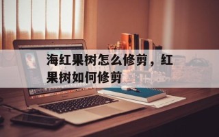 海红果树怎么修剪，红果树如何修剪