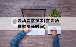 姜汤要煮多久(煮姜汤要煮多长时间)