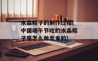 水晶粽子的制作过程(中国端午节吃的水晶粽子是怎么做出来的)