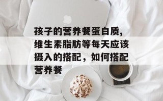 孩子的营养餐蛋白质,维生素脂肪等每天应该摄入的搭配，如何搭配营养餐