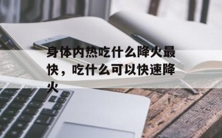身体内热吃什么降火最快，吃什么可以快速降火